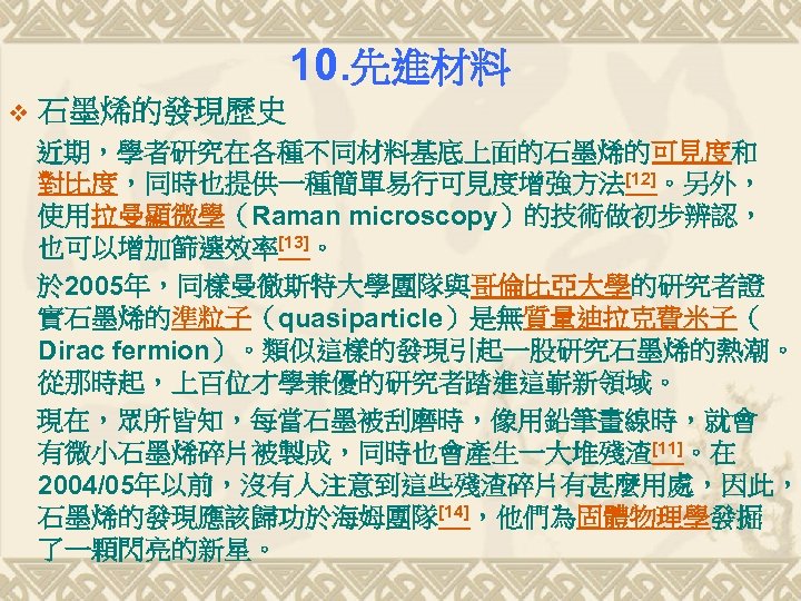10. 先進材料 v 石墨烯的發現歷史 近期，學者研究在各種不同材料基底上面的石墨烯的可見度和 對比度，同時也提供一種簡單易行可見度增強方法[12]。另外， 使用拉曼顯微學（Raman microscopy）的技術做初步辨認， 也可以增加篩選效率[13]。 於 2005年，同樣曼徹斯特大學團隊與哥倫比亞大學的研究者證 實石墨烯的準粒子（quasiparticle）是無質量迪拉克費米子（ Dirac fermion）。類似這樣的發現引起一股研究石墨烯的熱潮。