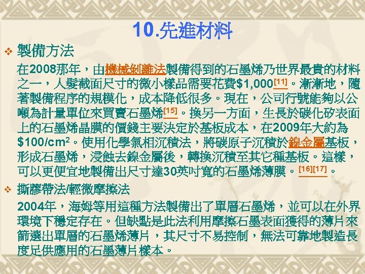 10. 先進材料 v v 製備方法 在 2008那年，由機械剝離法製備得到的石墨烯乃世界最貴的材料 之一，人髮截面尺寸的微小樣品需要花費$1, 000[11]。漸漸地，隨 著製備程序的規模化，成本降低很多。現在，公司行號能夠以公 噸為計量單位來買賣石墨烯[15]。換另一方面，生長於碳化矽表面 上的石墨烯晶膜的價錢主要決定於基板成本，在 2009年大約為 $100/cm