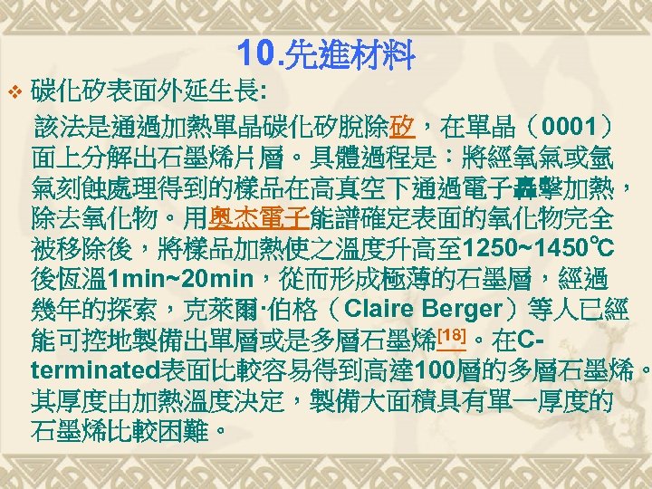 10. 先進材料 v 碳化矽表面外延生長: 該法是通過加熱單晶碳化矽脫除矽，在單晶（0001） 面上分解出石墨烯片層。具體過程是：將經氧氣或氫 氣刻蝕處理得到的樣品在高真空下通過電子轟擊加熱， 除去氧化物。用奧杰電子能譜確定表面的氧化物完全 被移除後，將樣品加熱使之溫度升高至 1250~1450℃ 後恆溫 1 min~20 min，從而形成極薄的石墨層，經過