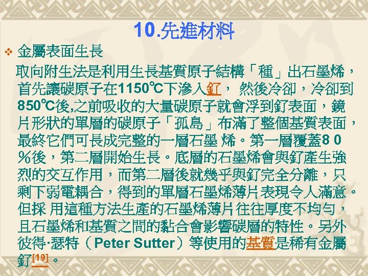 10. 先進材料 v 金屬表面生長 取向附生法是利用生長基質原子結構「種」出石墨烯， 首先讓碳原子在 1150℃下滲入釕， 然後冷卻，冷卻到 850℃後, 之前吸收的大量碳原子就會浮到釕表面，鏡 片形狀的單層的碳原子「孤島」布滿了整個基質表面， 最終它們可長成完整的一層石墨 烯。第一層覆蓋8 0