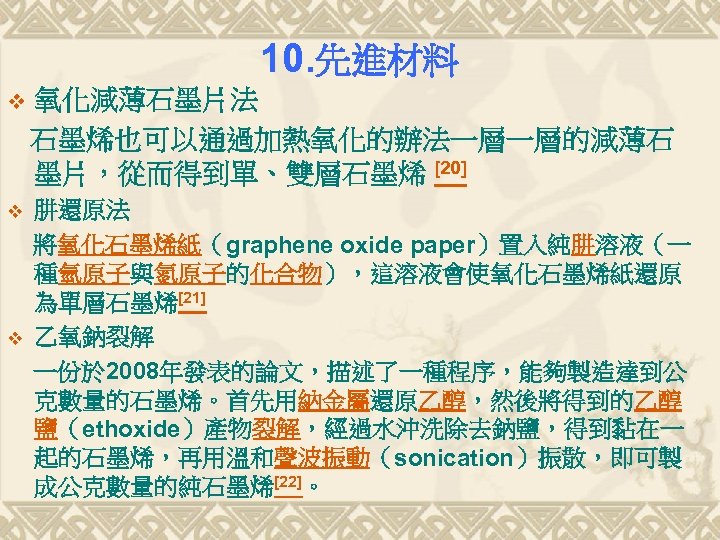 10. 先進材料 v 氧化減薄石墨片法 石墨烯也可以通過加熱氧化的辦法一層一層的減薄石 墨片，從而得到單、雙層石墨烯 [20] v 肼還原法 將氧化石墨烯紙（graphene oxide paper）置入純肼溶液（一 種氫原子與氮原子的化合物），這溶液會使氧化石墨烯紙還原 為單層石墨烯[21]