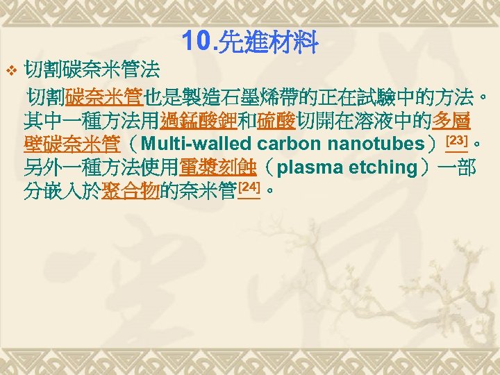 10. 先進材料 v 切割碳奈米管法 切割碳奈米管也是製造石墨烯帶的正在試驗中的方法。 其中一種方法用過錳酸鉀和硫酸切開在溶液中的多層 壁碳奈米管（Multi-walled carbon nanotubes）[23]。 另外一種方法使用電漿刻蝕（plasma etching）一部 分嵌入於聚合物的奈米管[24]。 