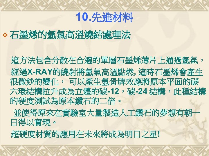 10. 先進材料 v 石墨烯的氫氣高溫燒結處理法 這方法包含分散在合適的單層石墨烯薄片上通過氫氣， 經過X-RAY的繞射將氫氣高溫點燃, 這時石墨烯會產生 很微妙的變化， 可以產生氫骨牌效應將原本平面的碳 六環結構拉升成為立體的碳-12，碳-24 結構，此種結構 的硬度測試為原本鑽石的二倍。 並使得原來在實驗室大量製造人 鑽石的夢想有朝一