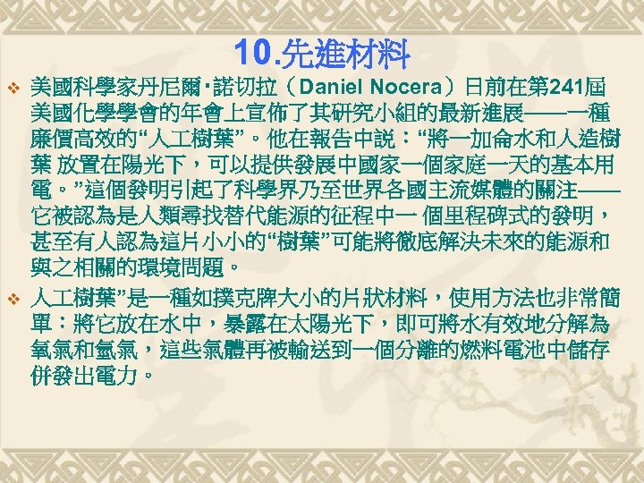 10. 先進材料 v v 美國科學家丹尼爾‧諾切拉（Daniel Nocera）日前在第 241屆 美國化學學會的年會上宣佈了其研究小組的最新進展——一種 廉價高效的“人 樹葉”。他在報告中説：“將一加侖水和人造樹 葉 放置在陽光下，可以提供發展中國家一個家庭一天的基本用 電。”這個發明引起了科學界乃至世界各國主流媒體的關注—— 它被認為是人類尋找替代能源的征程中一