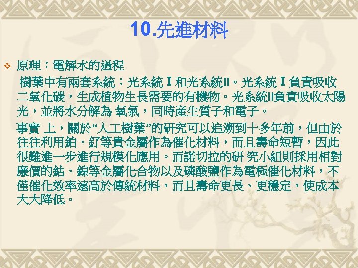 10. 先進材料 v 原理：電解水的過程 樹葉中有兩套系統：光系統Ⅰ和光系統II。光系統Ⅰ負責吸收 二氧化碳，生成植物生長需要的有機物。光系統II負責吸收太陽 光，並將水分解為 氧氣，同時産生質子和電子。 事實 上，關於“人 樹葉”的研究可以追溯到十多年前，但由於 往往利用鉑、釕等貴金屬作為催化材料，而且壽命短暫，因此 很難進一步進行規模化應用。而諾切拉的研 究小組則採用相對