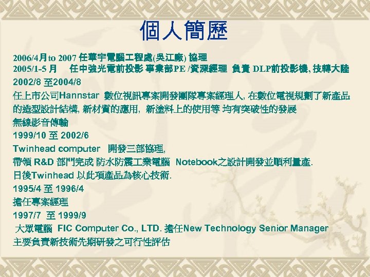 個人簡歷 2006/4月to 2007 任華宇電腦 程處(吳江廠) 協理 2005/1 -5 月 任中強光電前投影 事業部PE /資深經理 負責 DLP前投影機,