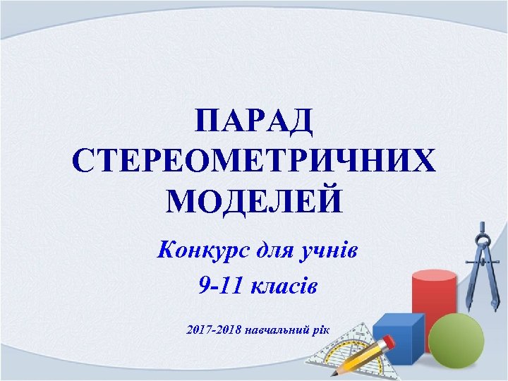 ПАРАД СТЕРЕОМЕТРИЧНИХ МОДЕЛЕЙ Конкурс для учнів 9 -11 класів 2017 -2018 навчальний рік 