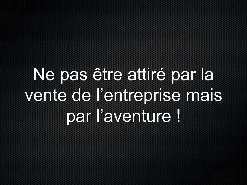 Ne pas être attiré par la vente de l’entreprise mais par l’aventure ! 