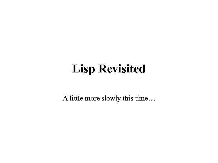 Lisp Revisited A little more slowly this time… 