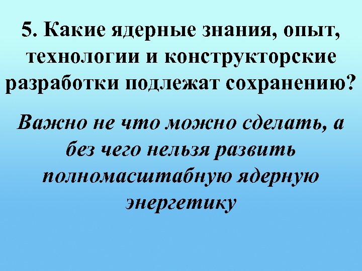 5. Какие ядерные знания, опыт, технологии и конструкторские разработки подлежат сохранению? Важно не что