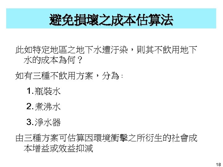 避免損壞之成本估算法 此如特定地區之地下水遭汙染，則其不飲用地下 水的成本為何？ 如有三種不飲用方案，分為︰ 1. 瓶裝水 2. 煮沸水 3. 淨水器 由三種方案可估算因環境衝擊之所衍生的社會成 本增益或效益抑減 18 