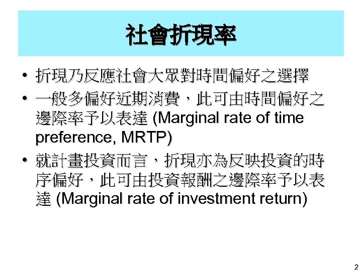 社會折現率 • 折現乃反應社會大眾對時間偏好之選擇 • 一般多偏好近期消費，此可由時間偏好之 邊際率予以表達 (Marginal rate of time preference, MRTP) • 就計畫投資而言，折現亦為反映投資的時