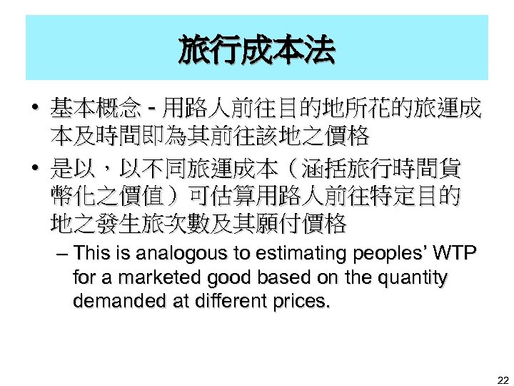 旅行成本法 • 基本概念 - 用路人前往目的地所花的旅運成 本及時間即為其前往該地之價格 • 是以，以不同旅運成本（涵括旅行時間貨 幣化之價值）可估算用路人前往特定目的 地之發生旅次數及其願付價格 – This is analogous