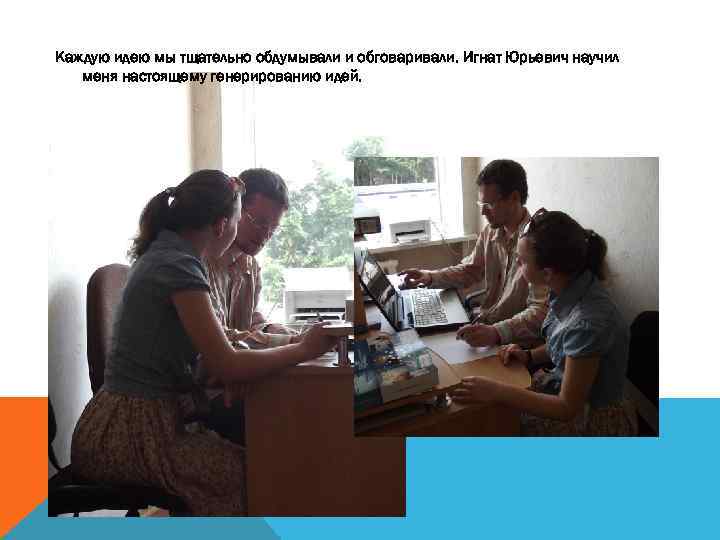 Каждую идею мы тщательно обдумывали и обговаривали. Игнат Юрьевич научил меня настоящему генерированию идей.