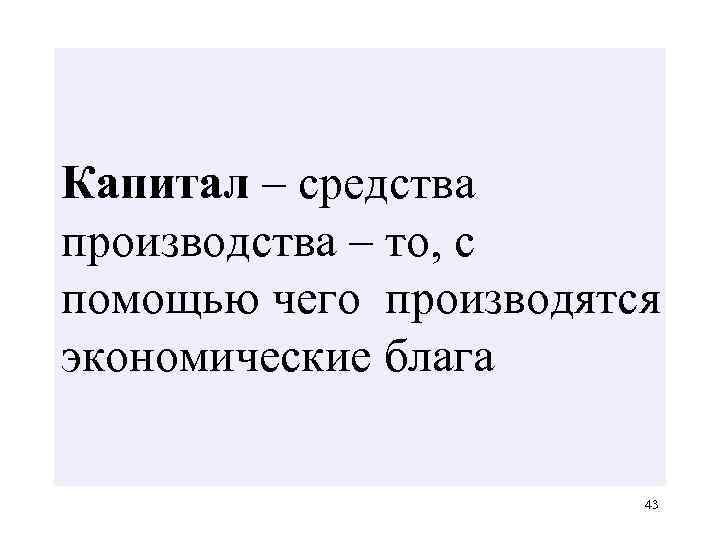 Капитал – средства производства – то, с помощью чего производятся экономические блага 43 