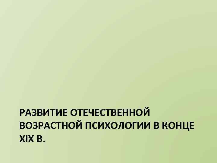 РАЗВИТИЕ ОТЕЧЕСТВЕННОЙ ВОЗРАСТНОЙ ПСИХОЛОГИИ В КОНЦЕ XIX В. 