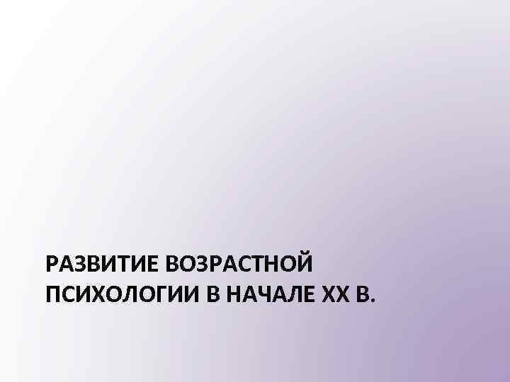 РАЗВИТИЕ ВОЗРАСТНОЙ ПСИХОЛОГИИ В НАЧАЛЕ XX В. 