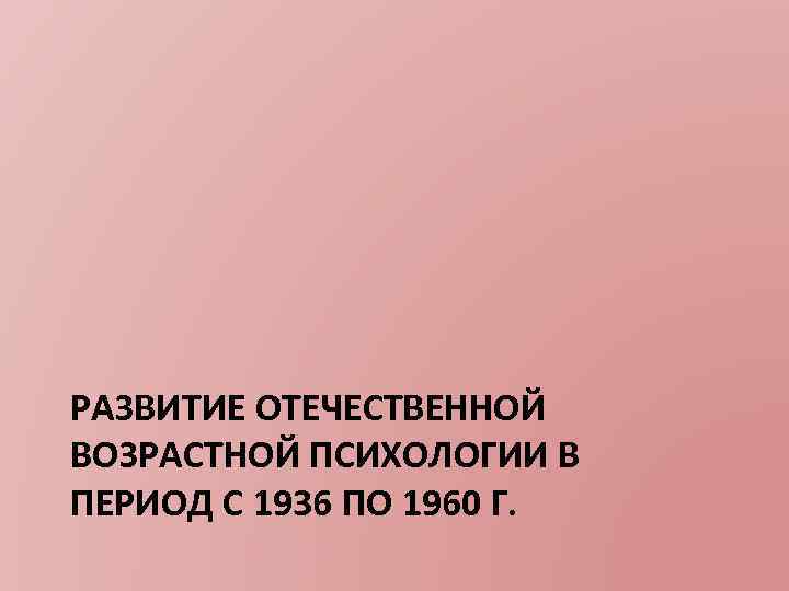 РАЗВИТИЕ ОТЕЧЕСТВЕННОЙ ВОЗРАСТНОЙ ПСИХОЛОГИИ В ПЕРИОД С 1936 ПО 1960 Г. 