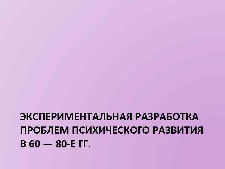 ЭКСПЕРИМЕНТАЛЬНАЯ РАЗРАБОТКА ПРОБЛЕМ ПСИХИЧЕСКОГО РАЗВИТИЯ В 60 — 80 -Е ГГ. 