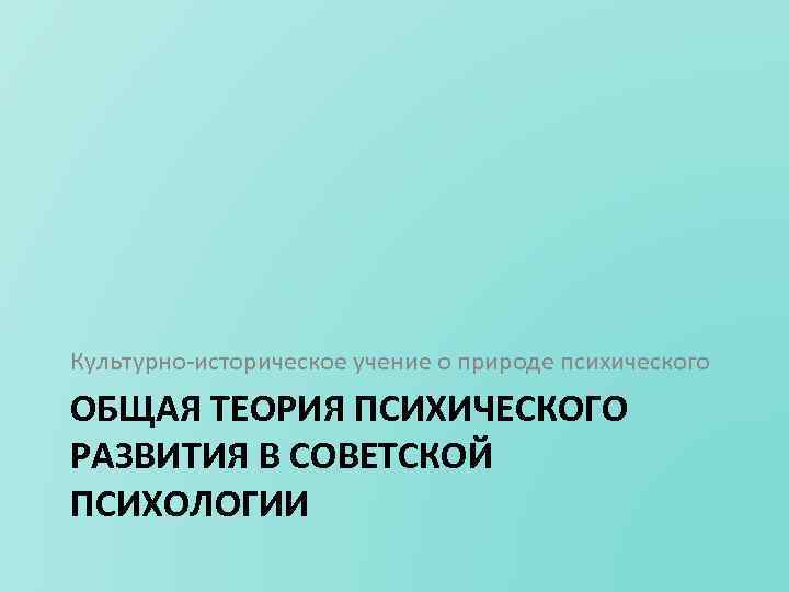 Культурно историческое учение о природе психического ОБЩАЯ ТЕОРИЯ ПСИХИЧЕСКОГО РАЗВИТИЯ В СОВЕТСКОЙ ПСИХОЛОГИИ 