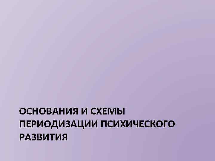 ОСНОВАНИЯ И СХЕМЫ ПЕРИОДИЗАЦИИ ПСИХИЧЕСКОГО РАЗВИТИЯ 