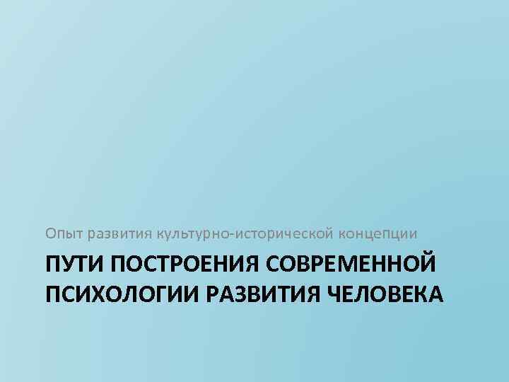 Опыт развития культурно исторической концепции ПУТИ ПОСТРОЕНИЯ СОВРЕМЕННОЙ ПСИХОЛОГИИ РАЗВИТИЯ ЧЕЛОВЕКА 