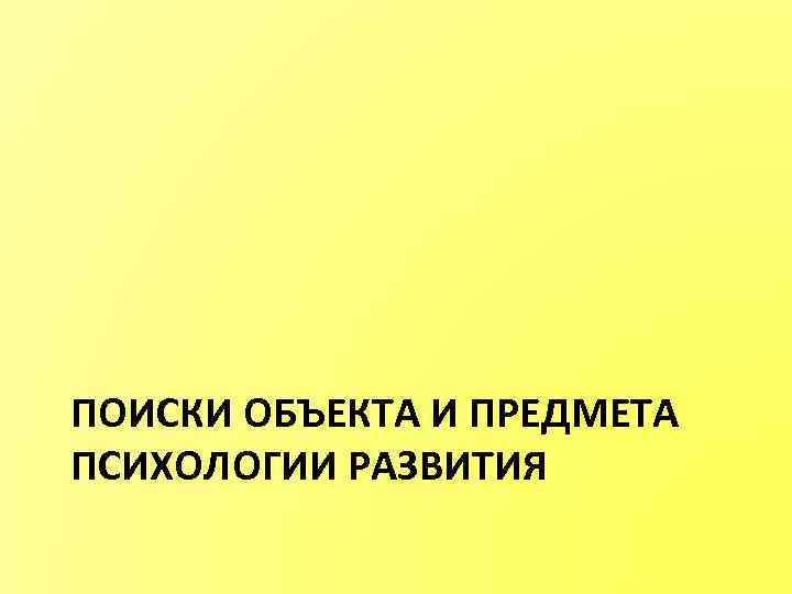 ПОИСКИ ОБЪЕКТА И ПРЕДМЕТА ПСИХОЛОГИИ РАЗВИТИЯ 