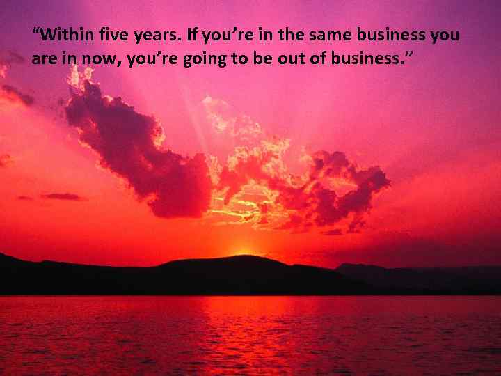 “Within five years. If you’re in the same business you are in now, you’re