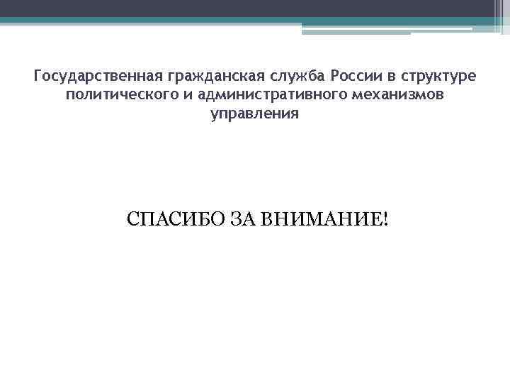 Государственная гражданская служба России в структуре политического и административного механизмов управления СПАСИБО ЗА ВНИМАНИЕ!