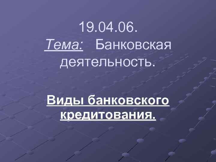 19. 04. 06. Тема: Банковская деятельность. Виды банковского кредитования. 