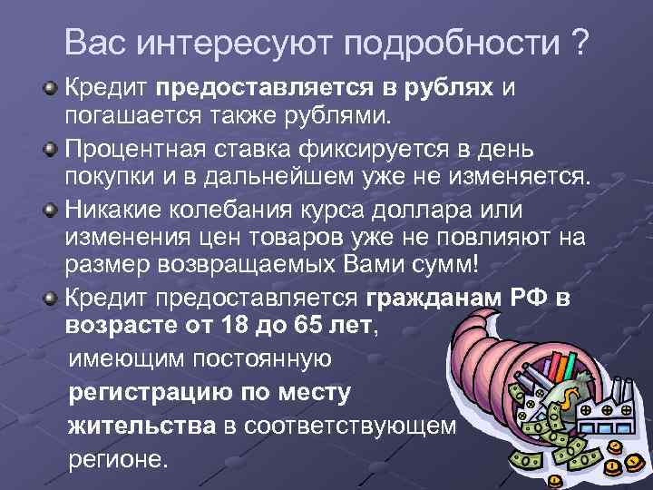 Вас интересуют подробности ? Кредит предоставляется в рублях и погашается также рублями. Процентная ставка