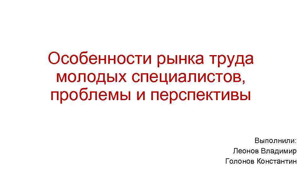 Особенности рынка труда молодых специалистов, проблемы и перспективы Выполнили: Леонов Владимир Голонов Константин 