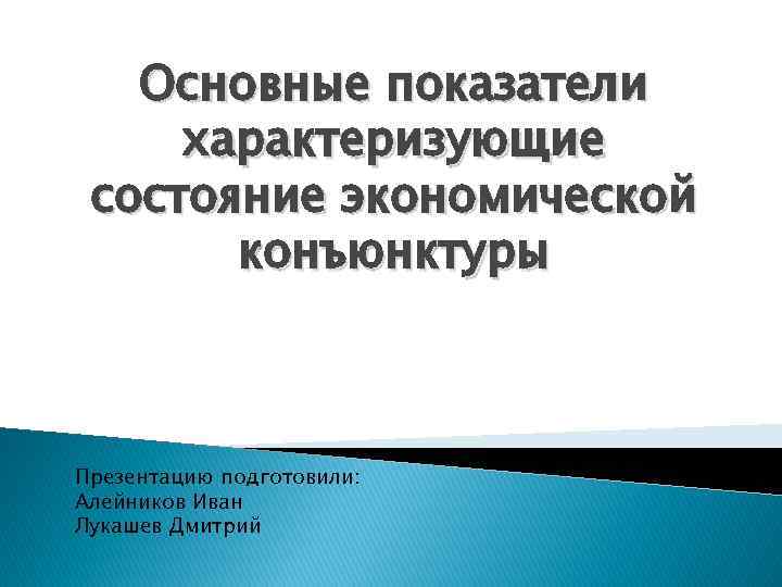 Основные показатели характеризующие состояние экономической конъюнктуры Презентацию подготовили: Алейников Иван Лукашев Дмитрий 