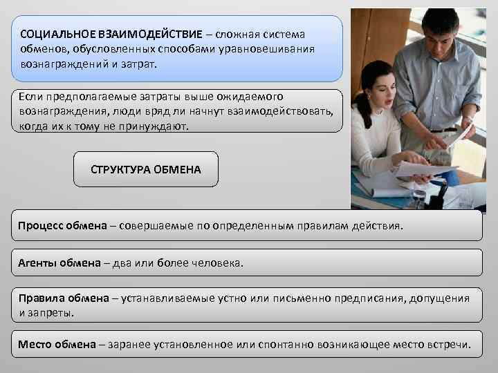 СОЦИАЛЬНОЕ ВЗАИМОДЕЙСТВИЕ – сложная система обменов, обусловленных способами уравновешивания вознаграждений и затрат. Если предполагаемые