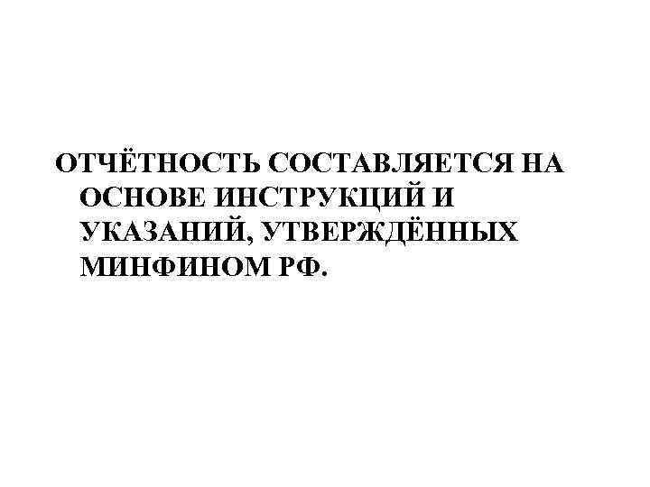 ОТЧЁТНОСТЬ СОСТАВЛЯЕТСЯ НА ОСНОВЕ ИНСТРУКЦИЙ И УКАЗАНИЙ, УТВЕРЖДЁННЫХ МИНФИНОМ РФ. 