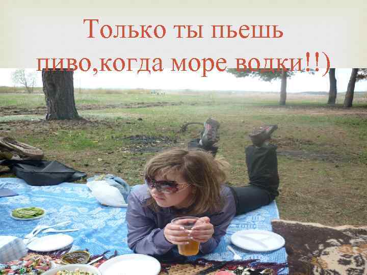 Только ты пьешь пиво, когда море водки!!) 