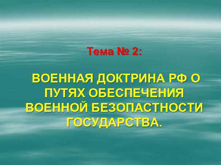 Тема № 2: ВОЕННАЯ ДОКТРИНА РФ О ПУТЯХ ОБЕСПЕЧЕНИЯ ВОЕННОЙ БЕЗОПАСТНОСТИ ГОСУДАРСТВА. 