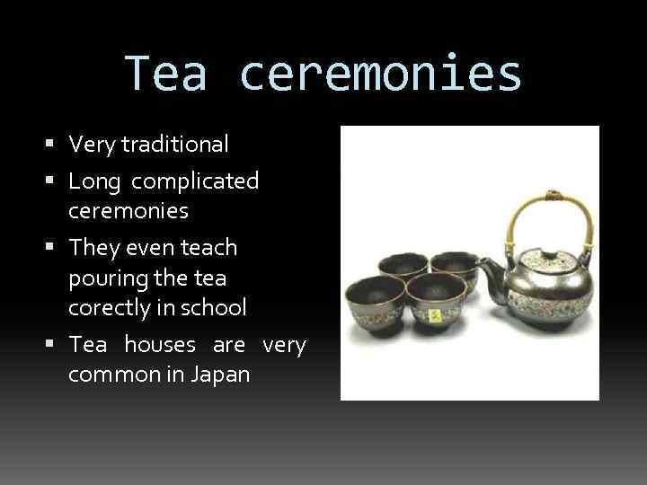 Tea ceremonies Very traditional Long complicated ceremonies They even teach pouring the tea corectly