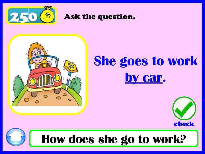 250 Ask the question. She goes to work by car. check How does she