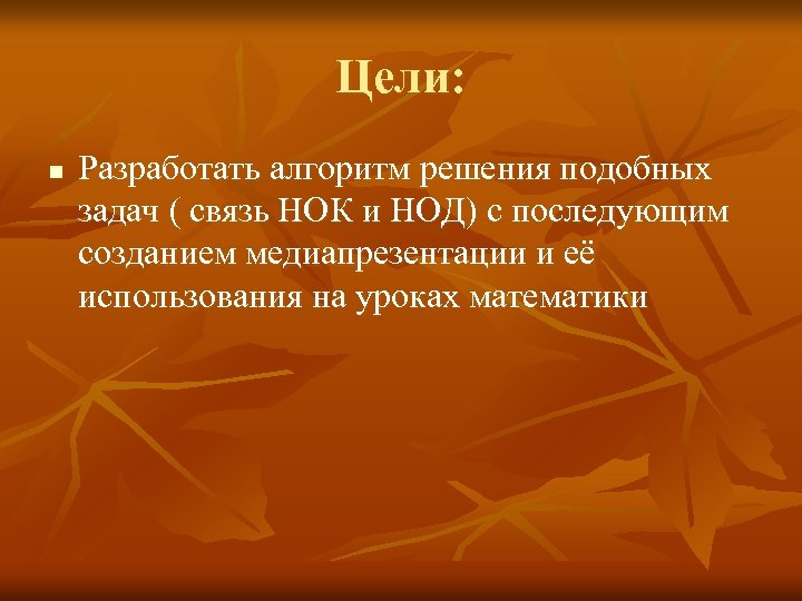 Цели: n Разработать алгоритм решения подобных задач ( связь НОК и НОД) с последующим