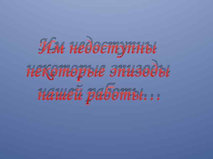 Им недоступны некоторые эпизоды нашей работы… 