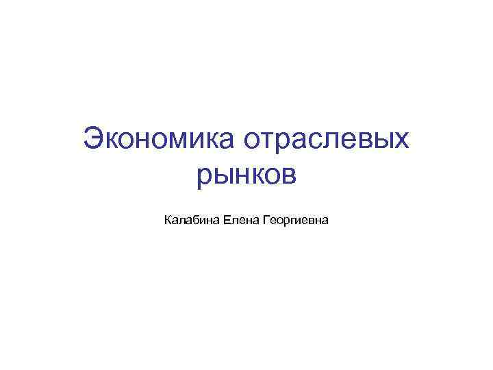 Экономика отраслевых рынков Калабина Елена Георгиевна 