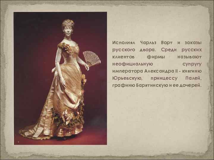 Исполнял Чарльз Ворт и заказы русского двора. Среди русских клиентов фирмы называют неофициальную супругу