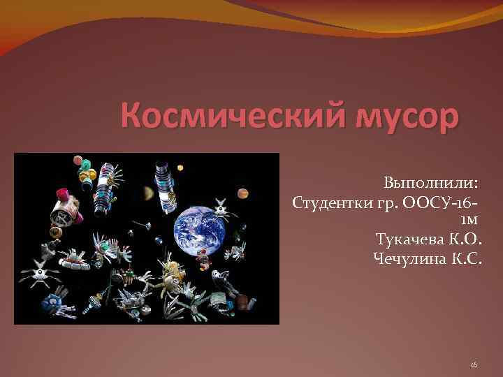 Космический мусор Выполнили: Студентки гр. ООСУ-161 м Тукачева К. О. Чечулина К. С. 16