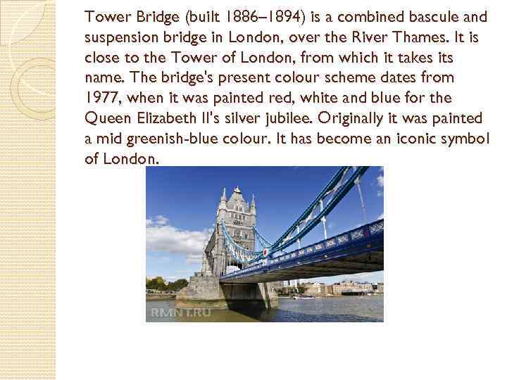 Tower Bridge (built 1886– 1894) is a combined bascule and suspension bridge in London,