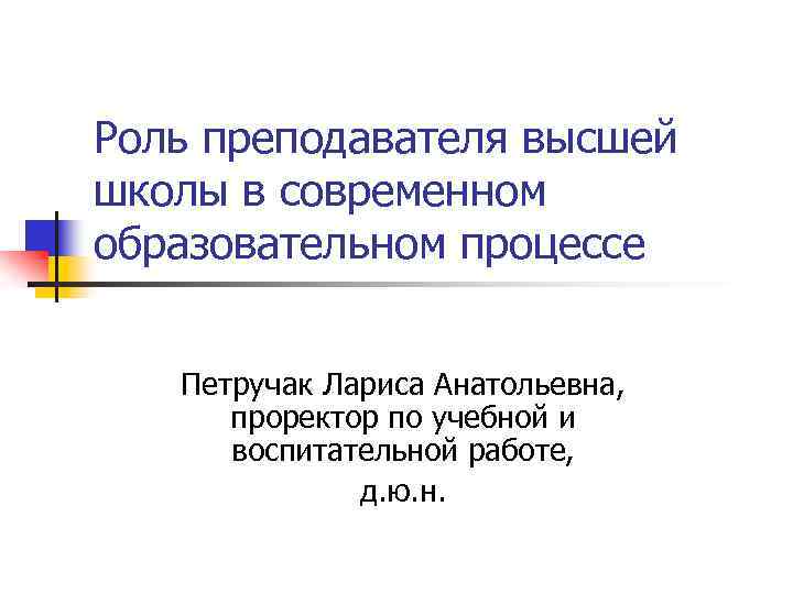 Роль преподавателя высшей школы в современном образовательном процессе Петручак Лариса Анатольевна, проректор по учебной