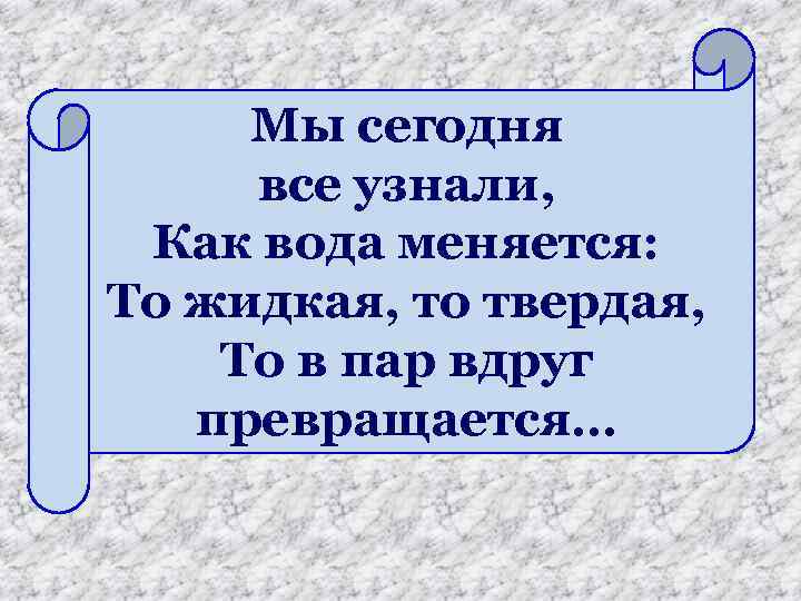 Мы сегодня все узнали, Как вода меняется: То жидкая, то твердая, То в пар