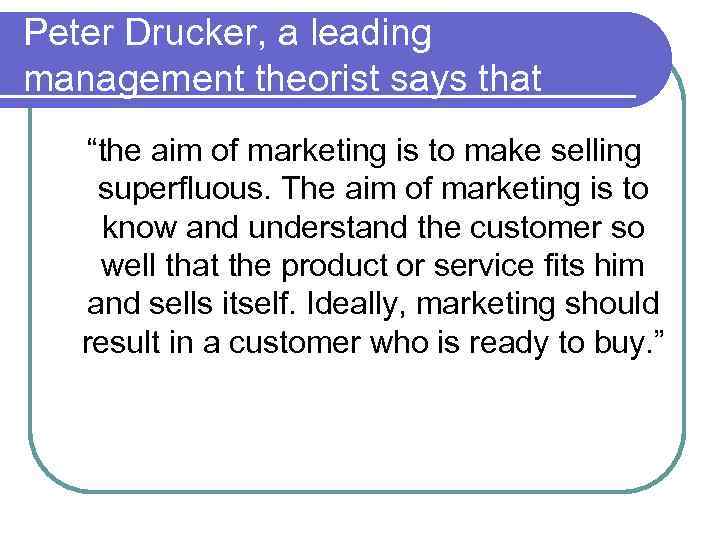 Peter Drucker, a leading management theorist says that “the aim of marketing is to