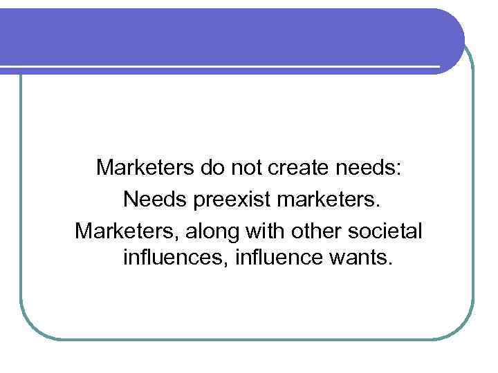 Marketers do not create needs: Needs preexist marketers. Marketers, along with other societal influences,