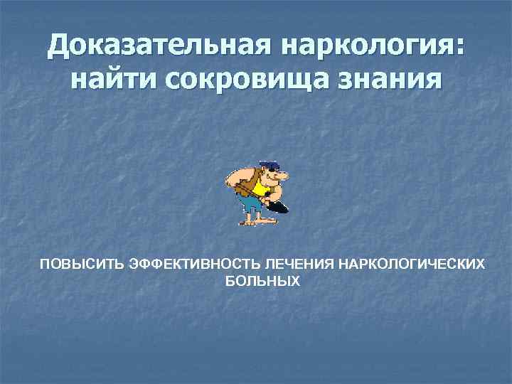 Доказательная наркология: найти сокровища знания ПОВЫСИТЬ ЭФФЕКТИВНОСТЬ ЛЕЧЕНИЯ НАРКОЛОГИЧЕСКИХ БОЛЬНЫХ 